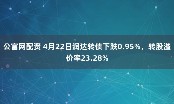 公富网配资 4月22日润达转债下跌0.95%，转股溢价率23.28%