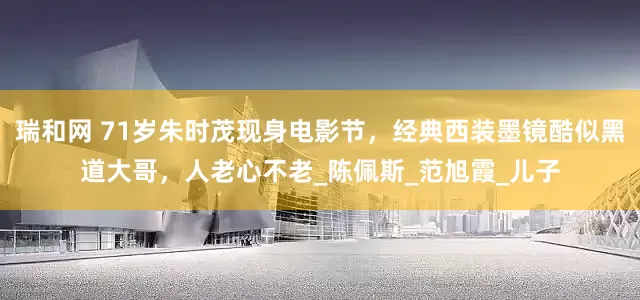 瑞和网 71岁朱时茂现身电影节，经典西装墨镜酷似黑道大哥，人老心不老_陈佩斯_范旭霞_儿子