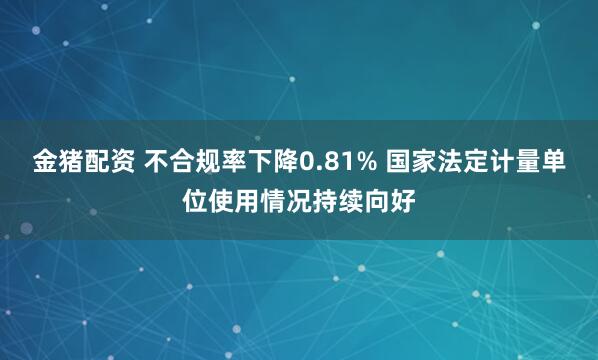 金猪配资 不合规率下降0.81% 国家法定计量单位使用情况持续向好