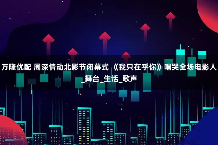 万隆优配 周深情动北影节闭幕式 《我只在乎你》唱哭全场电影人_舞台_生活_歌声