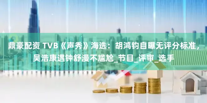 鼎豪配资 TVB《声秀》海选：胡鸿钧自曝无评分标准，吴浩康遇钟舒漫不尴尬_节目_评审_选手