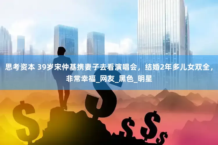 思考资本 39岁宋仲基携妻子去看演唱会，结婚2年多儿女双全，非常幸福_网友_黑色_明星
