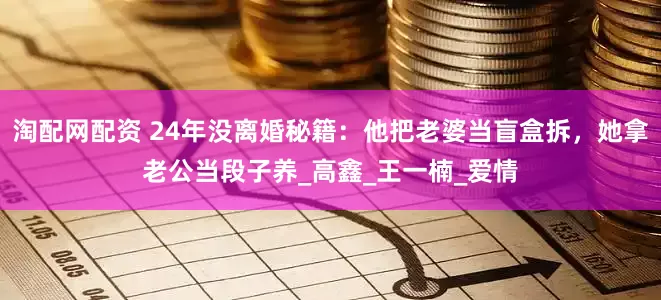 淘配网配资 24年没离婚秘籍：他把老婆当盲盒拆，她拿老公当段子养_高鑫_王一楠_爱情