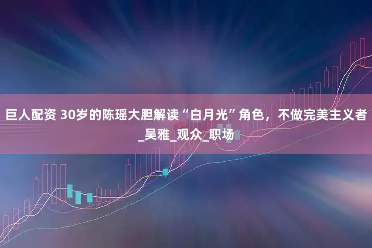 巨人配资 30岁的陈瑶大胆解读“白月光”角色，不做完美主义者_吴雅_观众_职场