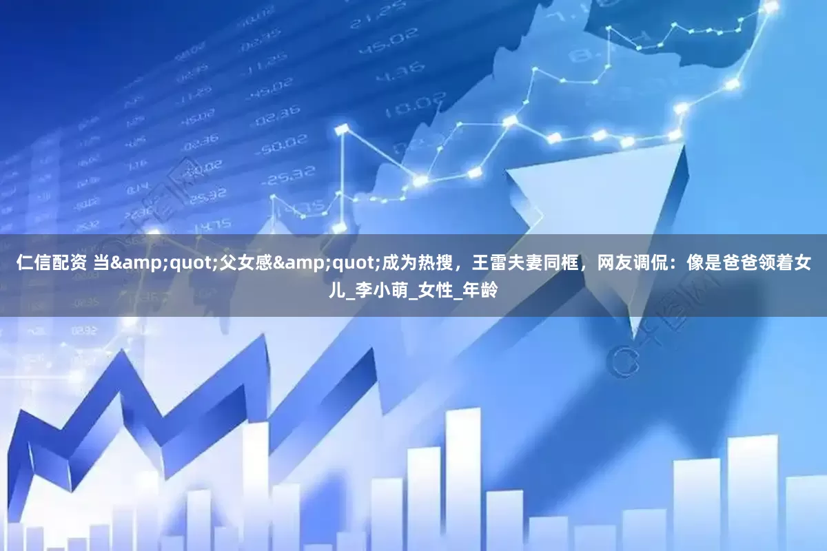 仁信配资 当&quot;父女感&quot;成为热搜，王雷夫妻同框，网友调侃：像是爸爸领着女儿_李小萌_女性_年龄