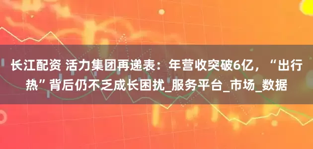 长江配资 活力集团再递表：年营收突破6亿，“出行热”背后仍不乏成长困扰_服务平台_市场_数据
