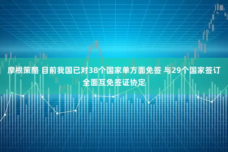 摩根策酪 目前我国已对38个国家单方面免签 与29个国家签订全面互免签证协定