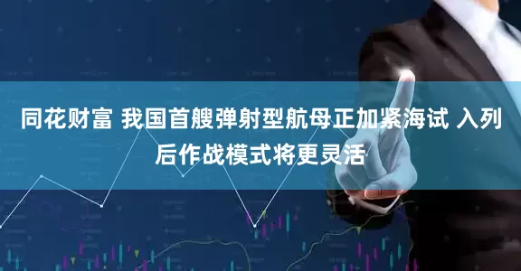 同花财富 我国首艘弹射型航母正加紧海试 入列后作战模式将更灵活