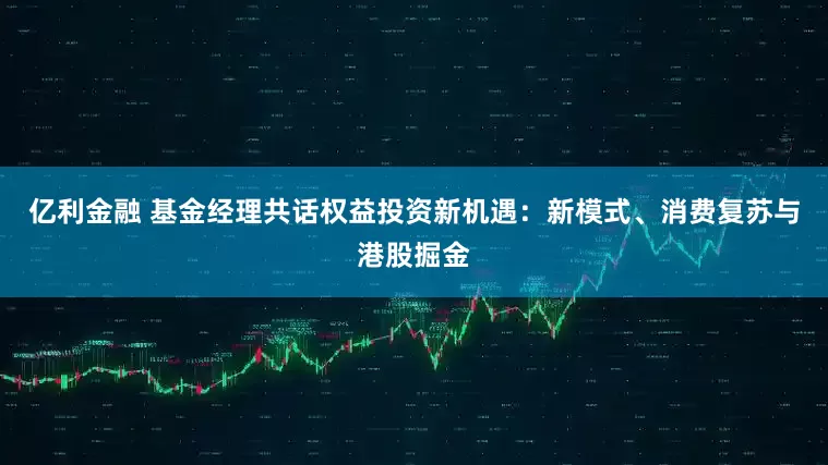 亿利金融 基金经理共话权益投资新机遇：新模式、消费复苏与港股掘金