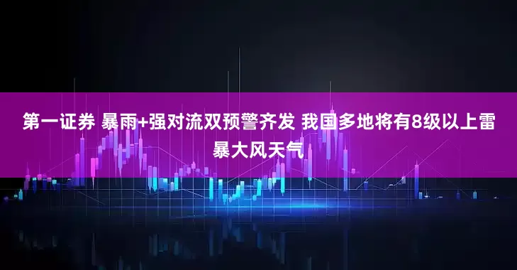 第一证券 暴雨+强对流双预警齐发 我国多地将有8级以上雷暴大风天气