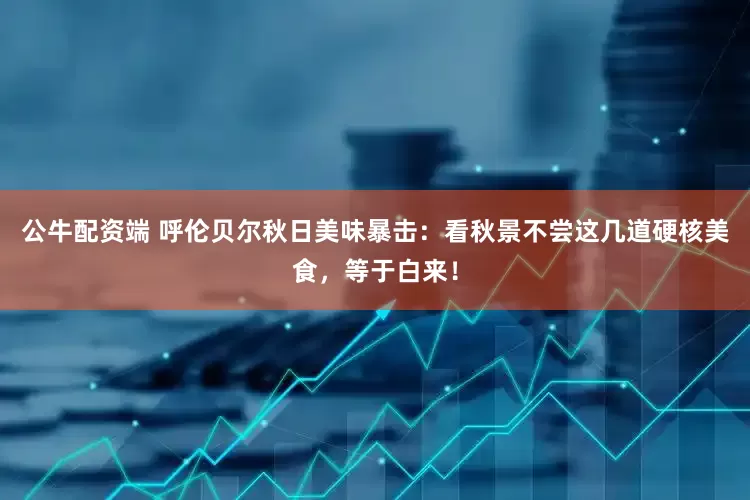 公牛配资端 呼伦贝尔秋日美味暴击：看秋景不尝这几道硬核美食，等于白来！