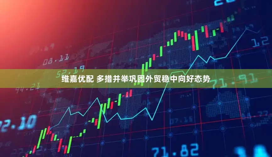 维嘉优配 多措并举巩固外贸稳中向好态势