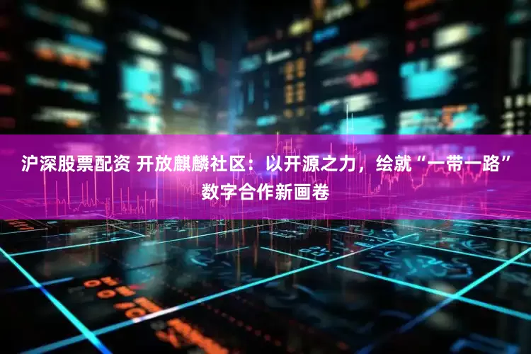 沪深股票配资 开放麒麟社区：以开源之力，绘就“一带一路”数字合作新画卷
