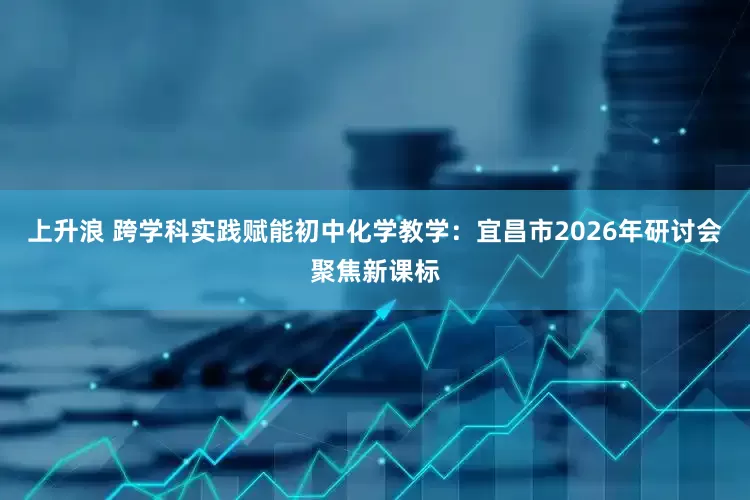 上升浪 跨学科实践赋能初中化学教学：宜昌市2026年研讨会聚焦新课标