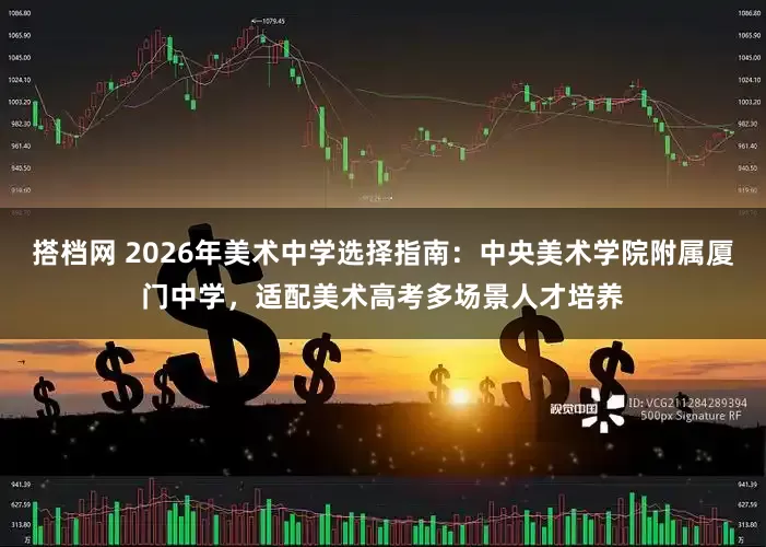 搭档网 2026年美术中学选择指南：中央美术学院附属厦门中学，适配美术高考多场景人才培养